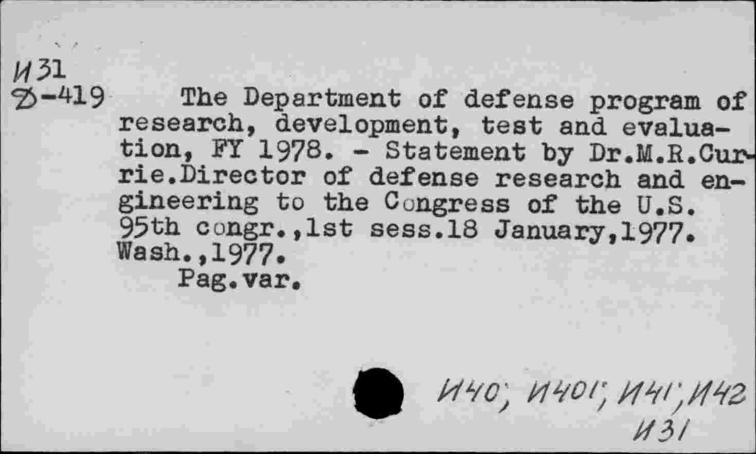 ﻿H51
<2^-419 The Department of defense program of research, development, test and evaluation, FY 1978. - Statement by Dr.M.R.Cux' rie.Director of defense research and engineering to the Congress of the U.S. 95th congr.,lst sess.18 January,1977. Wash.,1977.
Pag.var.
A MW, W'/MZ
MM